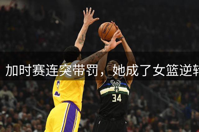 加时赛连突带罚，她成了女篮逆转之夜最亮的那颗星